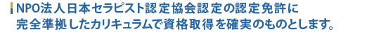 NPO法人日本セラピスト認定協会認定の認定免許に完全準拠したカリキュラムで資格取得を確実のものとします。